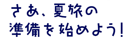 さあ、夏旅の準備を始めよう!