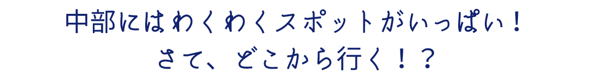 中部にはわくわくスポットがいっぱい！さて、どこから行く！？