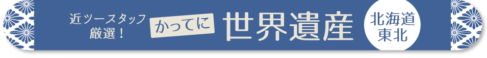 近ツースタッフ 厳選！かってに世界遺産　北海道・東北