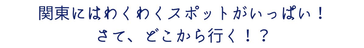 関東にはわくわくスポットがいっぱい！さて、どこから行く！？