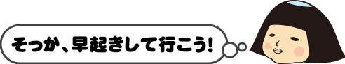 そっか、早起きして行こう！