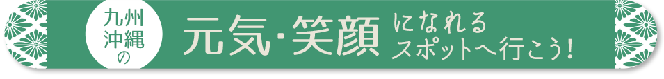 九州・沖縄の元気・笑顔になれるスポットへ行こう！