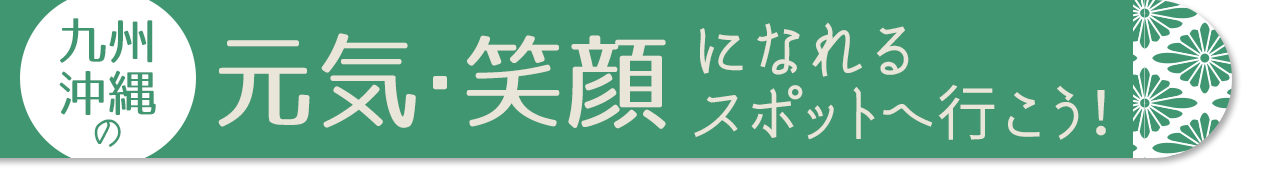 九州・沖縄の元気・笑顔になれるスポットへ行こう！