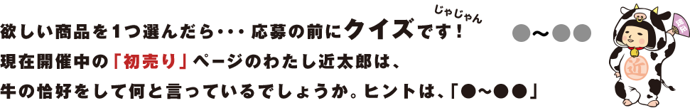 欲しい商品を1つ選んだら・・・応募の前にクイズです！現在開催中の「初売り」ページのわたしが何て言っているかを答えてね。さあ、どこにいるかな～？
