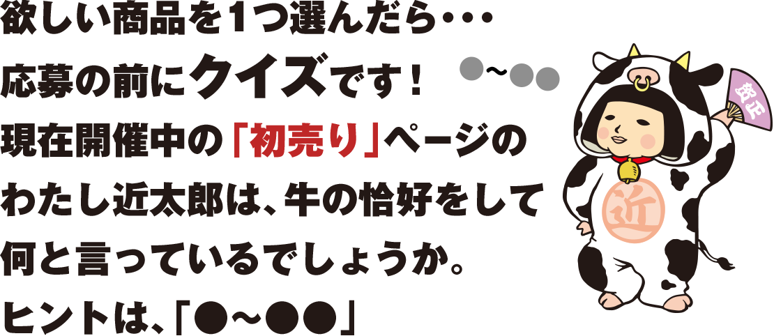 欲しい商品を1つ選んだら・・・応募の前にクイズです！現在開催中の「初売り」ページのわたしが何て言っているかを答えてね。さあ、どこにいるかな～？