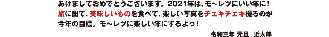 あけましておめでとうございます。2021年は、モ〜レツにいい年に! 思う存分旅に出て、美味しいものをワイワイ食べて、楽しい写真を チェキチェキ撮るのが今年の目標。 モ〜レツに楽しい年にするよっ! 令和三年 元旦 近太郎