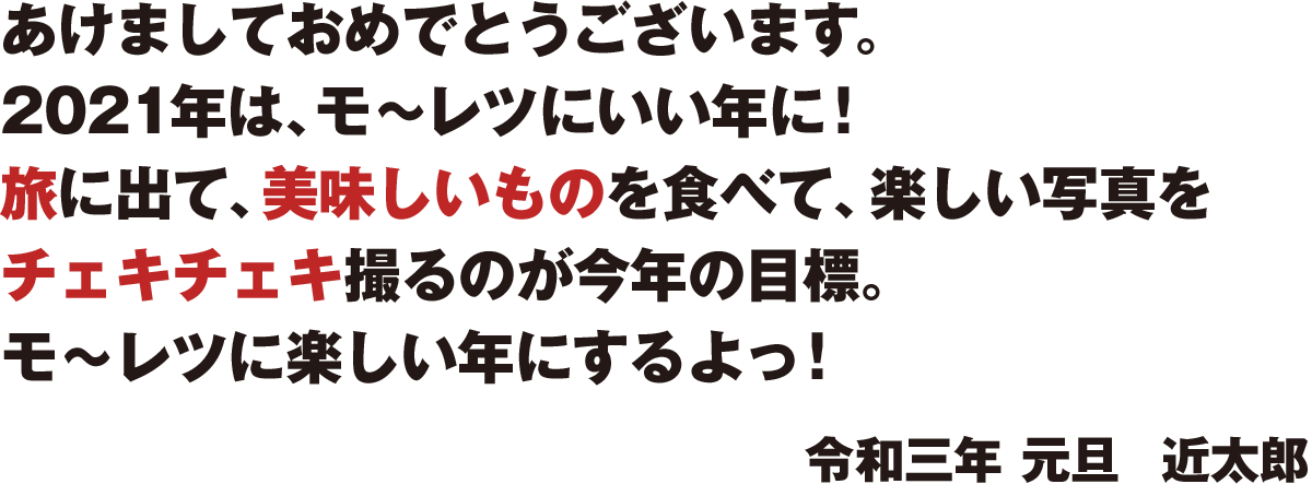 あけましておめでとうございます。2021年は、モ〜レツにいい年に! 思う存分旅に出て、美味しいものをワイワイ食べて、楽しい写真を チェキチェキ撮るのが今年の目標。 モ〜レツに楽しい年にするよっ! 令和三年 元旦 近太郎