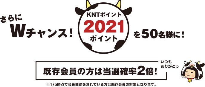 さらにWチャンス! KNTポイント2021ポイントを100名様に! 既存会員の方は当選確率2倍! ※1/5時点で会員登録をされている方は既存会員の対象となります。