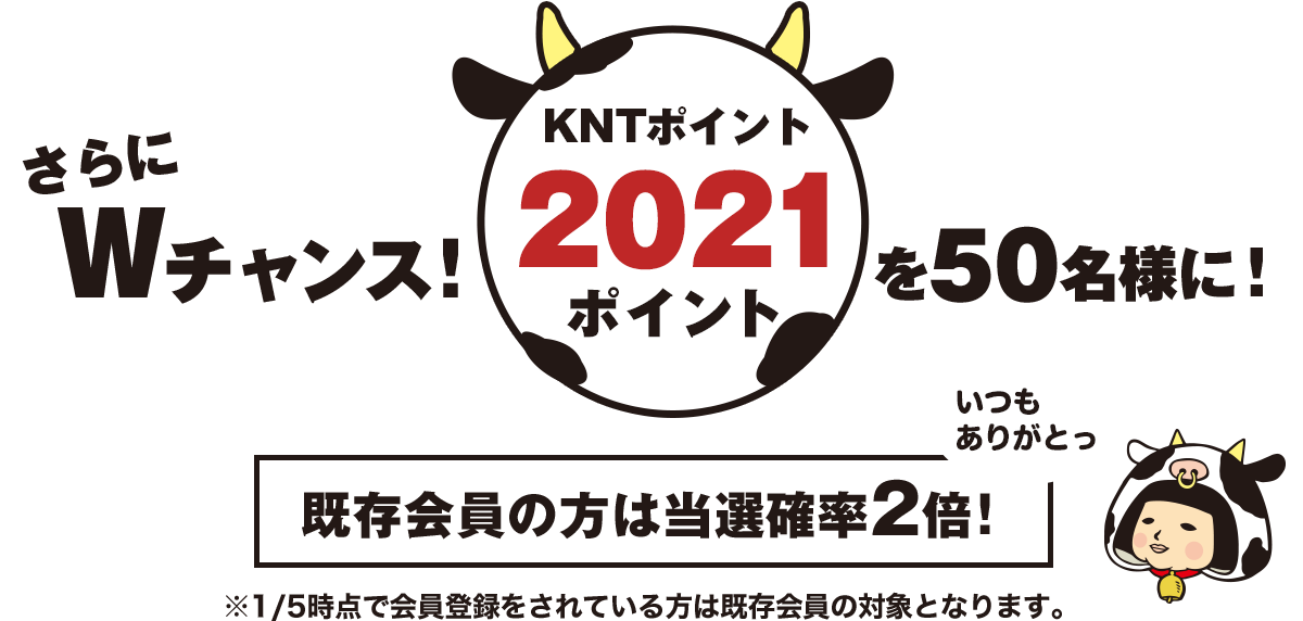 さらにWチャンス! KNTポイント2021ポイントを100名様に! 既存会員の方は当選確率2倍! ※1/5時点で会員登録をされている方は既存会員の対象となります。