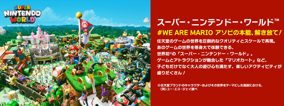 スーパー・ニンテンドー・ワールド™ #WE ARE MARIO　アソビの本能、解き放て！ 任天堂のゲームの世界を圧倒的なクオリティとスケールで再現。あのゲームの世界を等身大で体験できる、世界初※の「スーパー・ニンテンドー・ワールド」。ゲームとアトラクションが融合した「マリオカート」など、子どもだけでなく大人の遊び心も満たす、楽しいアクティビティが盛りだくさん！ ※任天堂ブランドのキャラクターおよびその世界をテーマにした施設における、（同）ユー・エス・ジェイ調べ