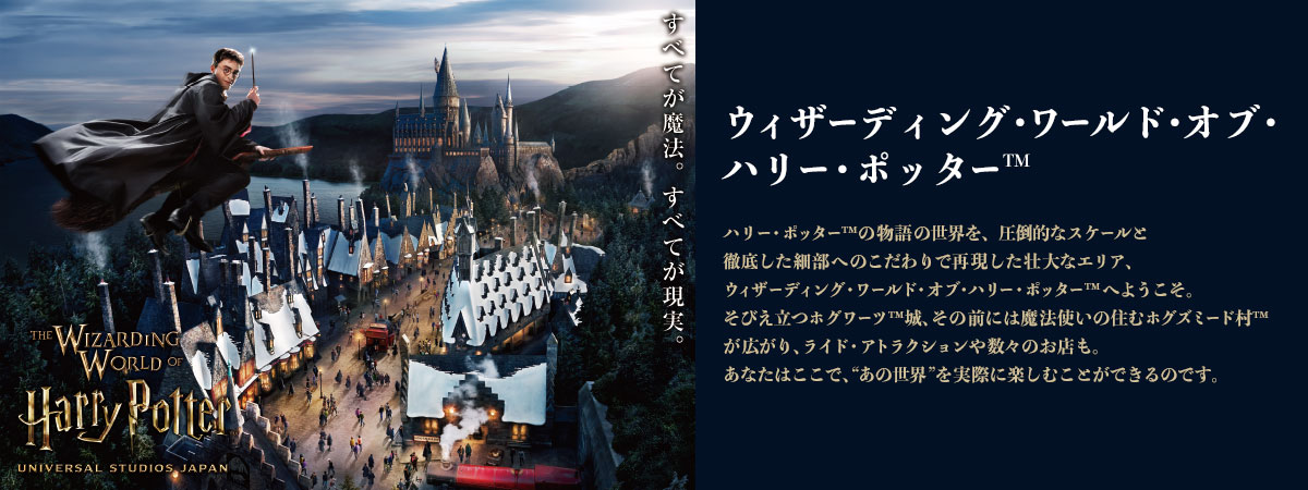 ハリー・ポッター™の物語の世界を、圧倒的なスケールと徹底した細部へのこだわりで再現した壮大なエリア、ウィザーディング・ワールド・オブ・ハリー・ポッター™へようこそ。そびえ立つホグワーツ™城、その前には魔法使いの住むホグズミード村™が広がり、ライド・アトラクションや数々のお店も。あなたはここで、“あの世界”を実際に楽しむことができるのです。