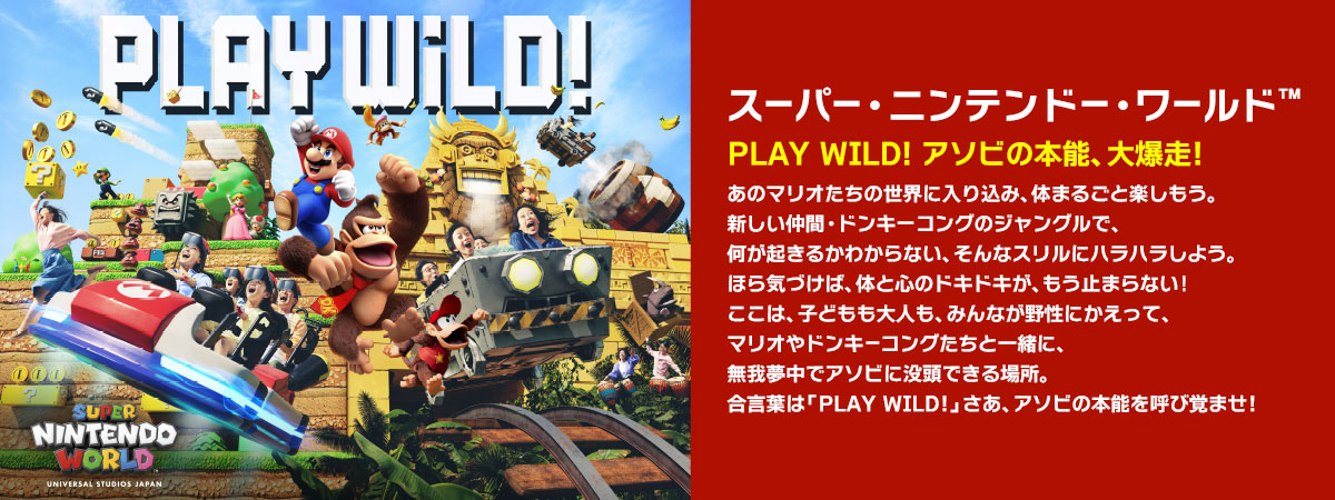 スーパー・ニンテンドー・ワールド™ PLAY WILD! アソビの本能、大爆走！あのマリオたちの世界に入り込み、体まるごと楽しもう。新しい仲間・ドンキーコングのジャングルで、何が起きるかわからない、そんなスリルにハラハラしよう。ほら気づけば、体と心のドキドキが、もう止まらない！
ここは、子どもも大人も、みんなが野性にかえって、マリオやドンキーコングたちと一緒に、無我夢中でアソビに没頭できる場所。合言葉は「 PLAY WILD！」さあ、アソビの本能を呼び覚ませ！