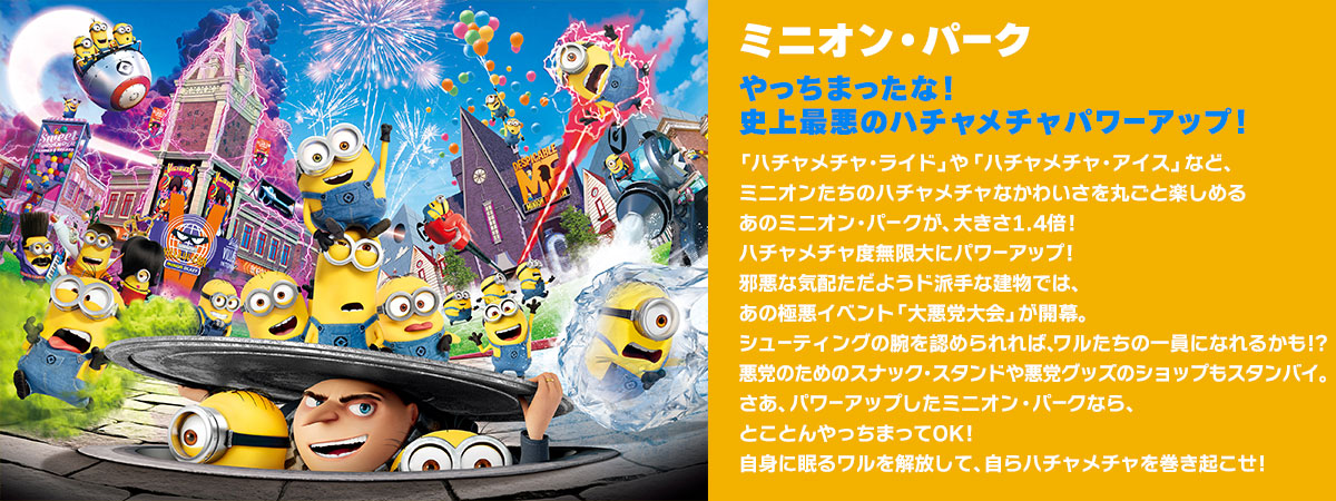 ミニオン・パーク やっちまったな！史上最悪のハチャメチャパワーアップ！ 「ハチャメチャ・ライド」や「ハチャメチャ・アイス」など、ミニオンたちのハチャメチャなかわいさを丸ごと楽しめるあのミニオン・パ ークが、大きさ1.4倍！ ハチャメチャ度無限大にパワーアップ！邪悪な気配ただようド派手な建物では、あの極悪イベント「大悪党大会」が開幕。シューティングの腕を認められれば、ワルたちの一員になれるかも!?悪党のためのスナックスタンドや悪党グッズのショップもスタンバイ。さあ、パワーアップしたミニオン・パークなら、とことんやっちまってOK！自身に眠るワルを解放して、自らハチャメチャを巻き起こせ！