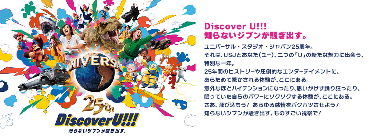 Discover U!!!知らないジブンが騒ぎ出す。ユニバーサル・スタジオ・ジャパン25周年。それは、USJとあなた（ユー）、二つの「U」の新たな魅力に出会う、特別な一年。25年間のヒストリーや圧倒的なエンターテイメントに、あらためて驚かされる体験が、ここにある。意外なほどハイテンションになったり、思いがけず踊り狂ったり、眠っていた自らのパワーにゾクゾクする体験が、ここにある。さあ、飛び込もう！ あらゆる感情をバクハツさせよう！知らないジブンが騒ぎ出す、ものすごい祝祭で！