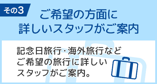 ご希望の方面に詳しいスタッフがご案内 記念日旅行・海外旅行など、ご希望の旅行に詳しいスタッフがご案内。