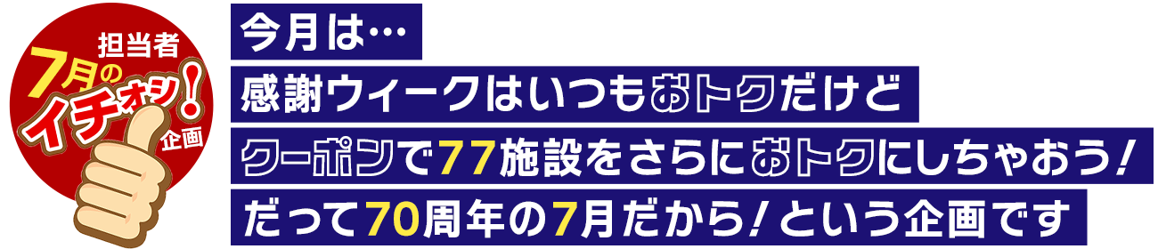 7月の担当者イチ押し企画！今月は、感謝ウィークはいつもおトクだけど、クーポンで77施設をさらにおトクにしちやおう！だって70周年の7月だから！という企画です