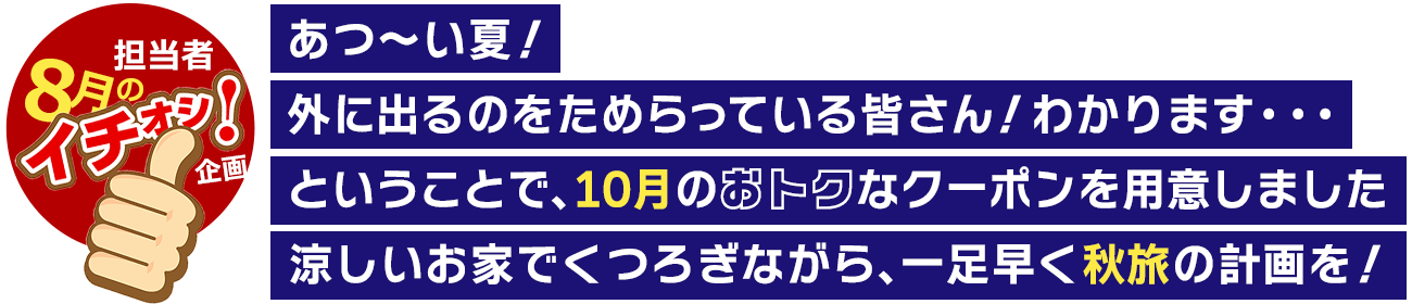 あつ～い夏！外に出るのをためらっている皆さん！わかります・・・ということで、10月のおトクなクーポンを用意しました。涼しいお家でくつろぎながら、一足早く秋旅の計画を！
