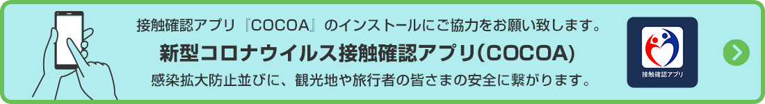 接触確認アプリ『COCOA』のインストールにご協力をお願い致します。
感染拡大防止並びに、観光地や旅行者の皆さまの安全に繋がります。