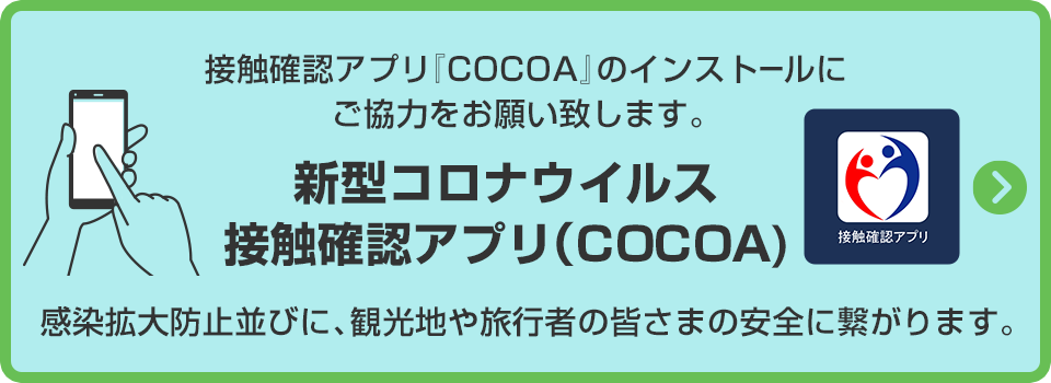 接触確認アプリ『COCOA』のインストールにご協力をお願い致します。
感染拡大防止並びに、観光地や旅行者の皆さまの安全に繋がります。