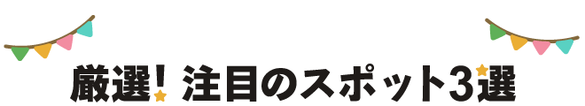 厳選！注目のスポット３選